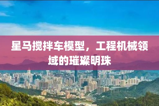 星马搅拌车模型，工程机械领域的璀璨明珠