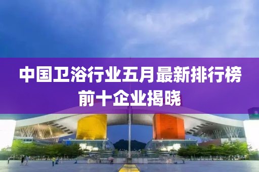 中国卫浴行业五月最新排行榜前十企业揭晓