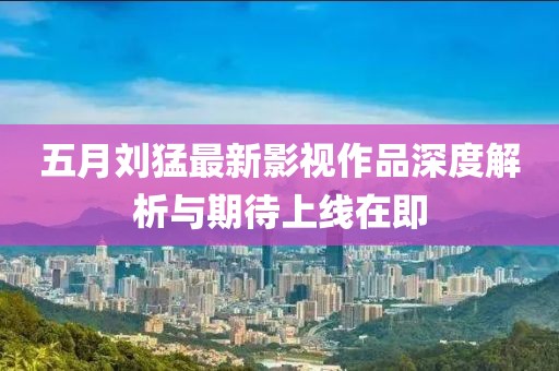 五月刘猛最新影视作品深度解析与期待上线在即