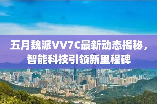 五月魏派VV7C最新动态揭秘，智能科技引领新里程碑