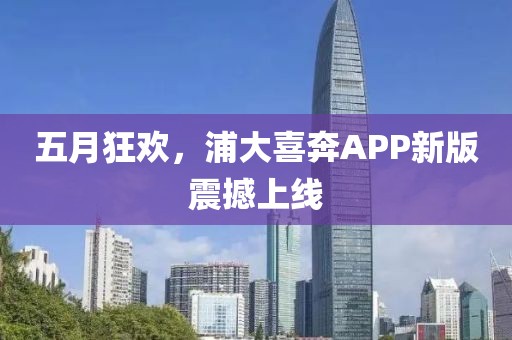五月狂欢，浦大喜奔APP新版震撼上线