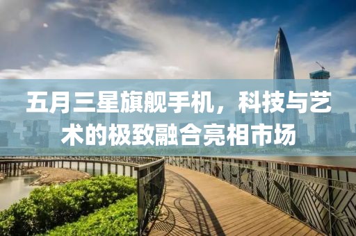五月三星旗舰手机，科技与艺术的极致融合亮相市场
