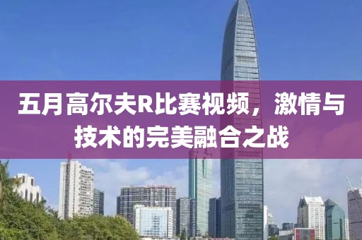 五月高尔夫R比赛视频，激情与技术的完美融合之战
