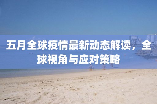 五月全球疫情最新动态解读，全球视角与应对策略