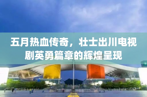 五月热血传奇，壮士出川电视剧英勇篇章的辉煌呈现