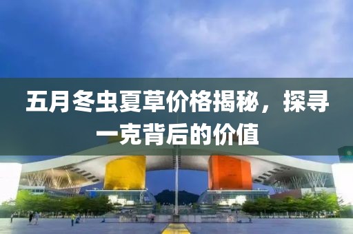 五月冬虫夏草价格揭秘，探寻一克背后的价值