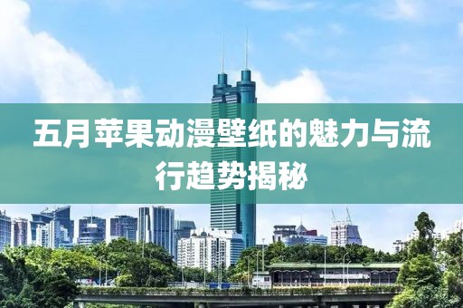 五月苹果动漫壁纸的魅力与流行趋势揭秘