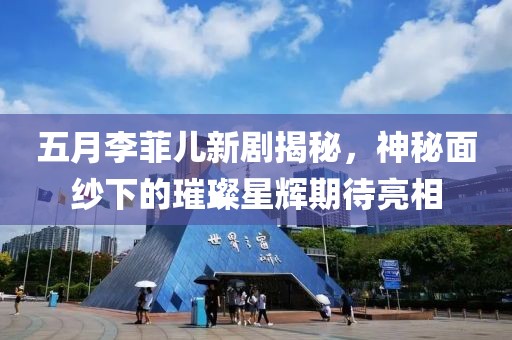 五月李菲儿新剧揭秘，神秘面纱下的璀璨星辉期待亮相