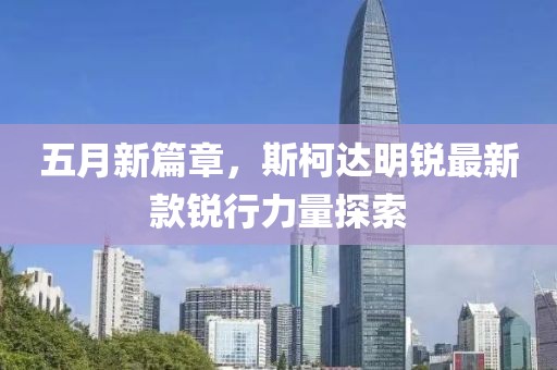 五月新篇章，斯柯达明锐最新款锐行力量探索
