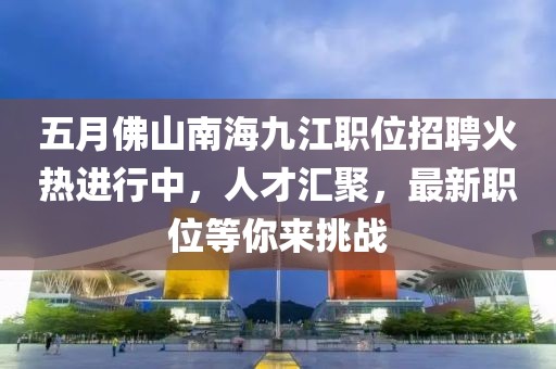 五月佛山南海九江职位招聘火热进行中，人才汇聚，最新职位等你来挑战