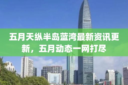 五月天纵半岛蓝湾最新资讯更新，五月动态一网打尽