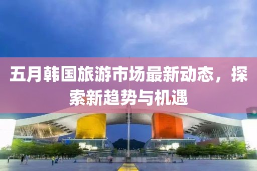 五月韩国旅游市场最新动态，探索新趋势与机遇