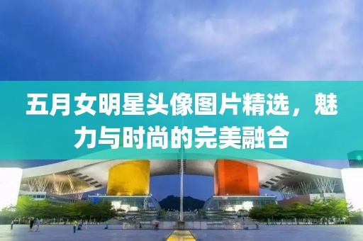 五月女明星头像图片精选，魅力与时尚的完美融合