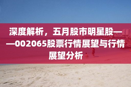 深度解析，五月股市明星股——002065股票行情展望与行情展望分析
