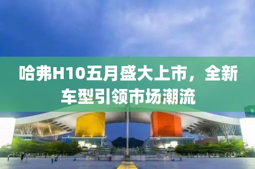 哈弗H10五月盛大上市，全新车型引领市场潮流