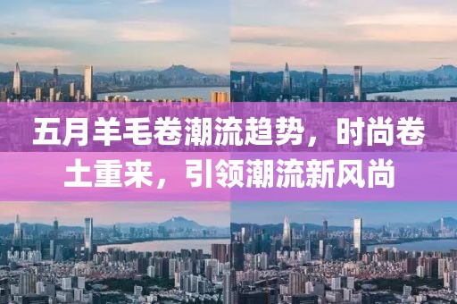 五月羊毛卷潮流趋势，时尚卷土重来，引领潮流新风尚