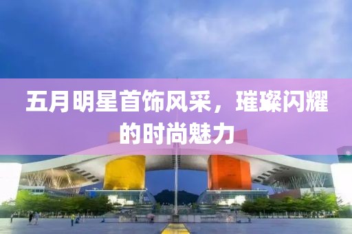 五月明星首饰风采，璀璨闪耀的时尚魅力