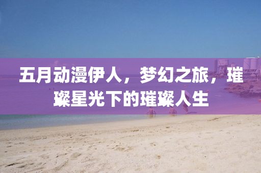 五月动漫伊人，梦幻之旅，璀璨星光下的璀璨人生