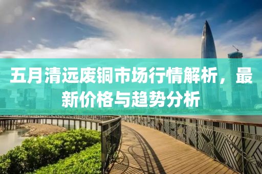 五月清远废铜市场行情解析，最新价格与趋势分析