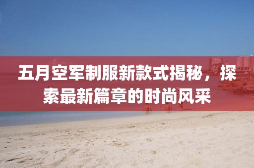 五月空军制服新款式揭秘，探索最新篇章的时尚风采