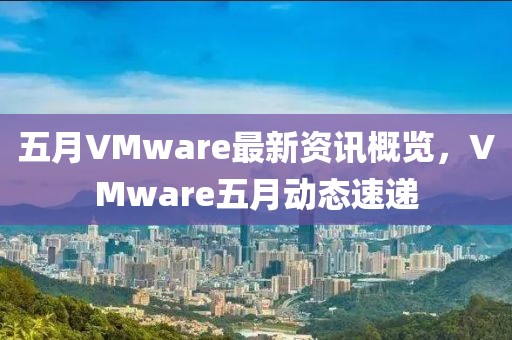 五月VMware最新资讯概览，VMware五月动态速递