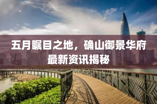 五月瞩目之地，确山御景华府最新资讯揭秘