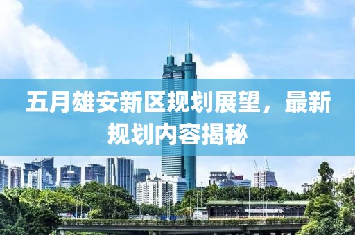 五月雄安新区规划展望，最新规划内容揭秘