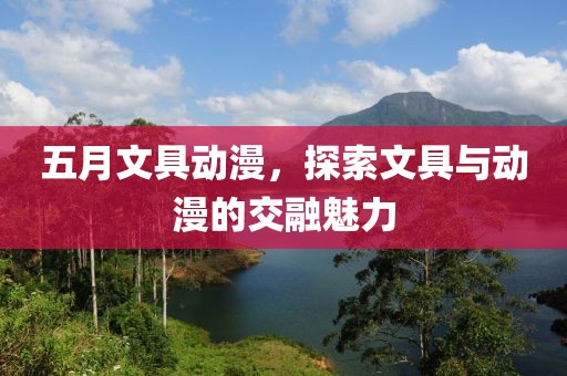 五月文具动漫，探索文具与动漫的交融魅力
