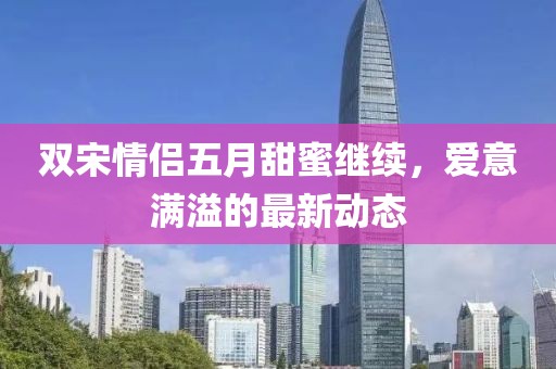 双宋情侣五月甜蜜继续，爱意满溢的最新动态