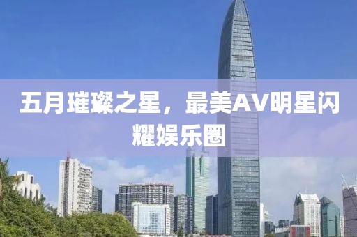 五月璀璨之星，最美AV明星闪耀娱乐圈