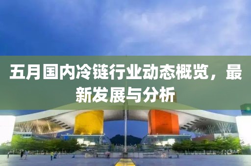 五月国内冷链行业动态概览，最新发展与分析