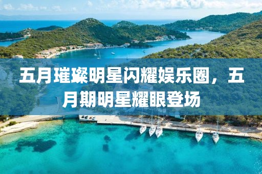 五月璀璨明星闪耀娱乐圈，五月期明星耀眼登场