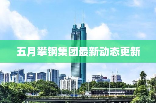 五月攀钢集团最新动态更新