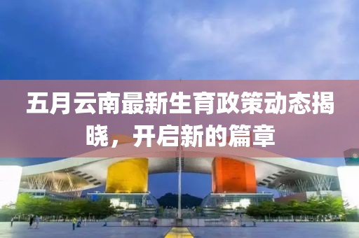 五月云南最新生育政策动态揭晓，开启新的篇章