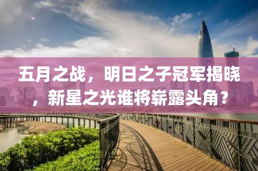 五月之战，明日之子冠军揭晓，新星之光谁将崭露头角？