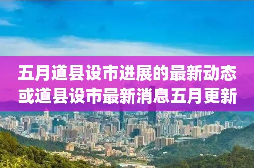 五月道县设市进展的最新动态或道县设市最新消息五月更新