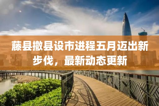 藤县撤县设市进程五月迈出新步伐，最新动态更新