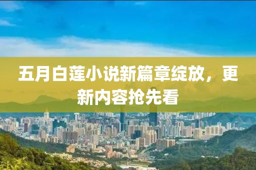 五月白莲小说新篇章绽放，更新内容抢先看