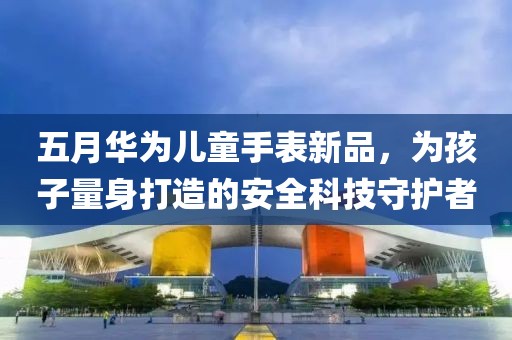 五月华为儿童手表新品，为孩子量身打造的安全科技守护者