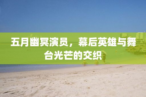 五月幽冥演员，幕后英雄与舞台光芒的交织