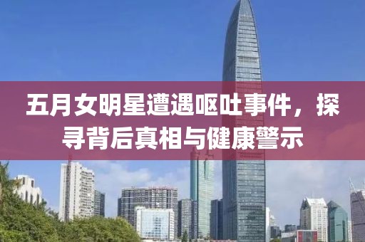 五月女明星遭遇呕吐事件，探寻背后真相与健康警示