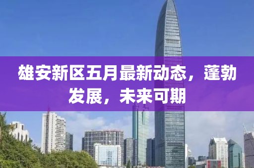 雄安新区五月最新动态，蓬勃发展，未来可期