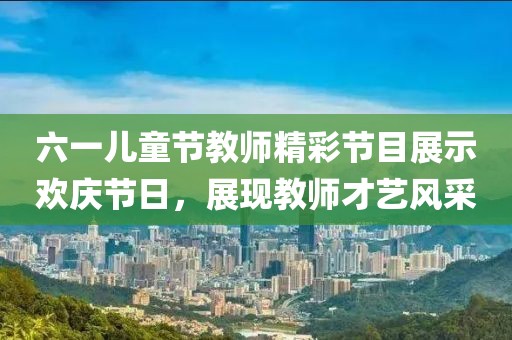六一儿童节教师精彩节目展示欢庆节日，展现教师才艺风采