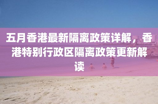五月香港最新隔离政策详解，香港特别行政区隔离政策更新解读