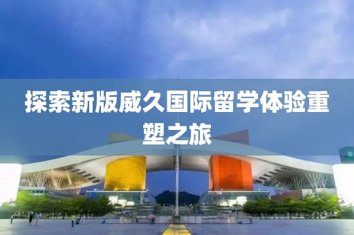 探索新版威久国际留学体验重塑之旅