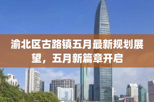 渝北区古路镇五月最新规划展望，五月新篇章开启