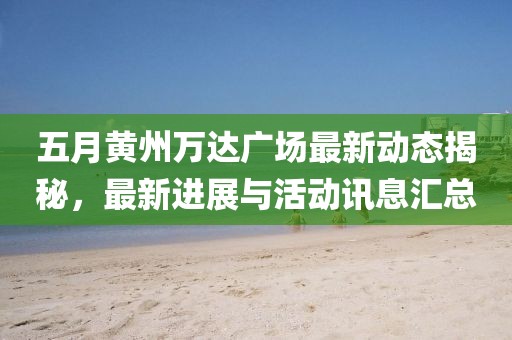五月黄州万达广场最新动态揭秘，最新进展与活动讯息汇总