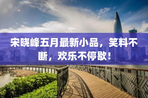 宋晓峰五月最新小品，笑料不断，欢乐不停歇！