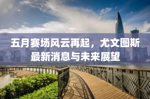 五月赛场风云再起，尤文图斯最新消息与未来展望