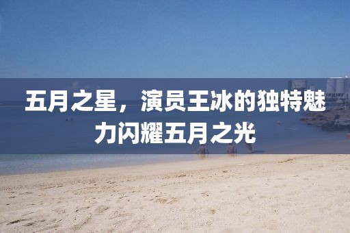 五月之星，演员王冰的独特魅力闪耀五月之光